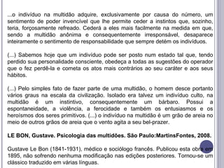 ...o indivíduo na multidão adquire, exclusivamente por causa do número, um
sentimento de poder invencível que lhe permite ceder a instintos que, sozinho,
teria, forçosamente refreado. Cederá a eles mais facilmente na medida em que,
sendo a multidão anônima e consequentemente irresponsável, desaparece
inteiramente o sentimento de responsabilidade que sempre detém os indivíduos.
(...) Sabemos hoje que um indivíduo pode ser posto num estado tal que, tendo
perdido sua personalidade consciente, obedeça a todas as sugestões do operador
que o fez perdê-la e cometa os atos mais contrários ao seu caráter e aos seus
hábitos.
(...) Pelo simples fato de fazer parte de uma multidão, o homem desce portanto
vários graus na escala da civilização. Isolado era talvez um indivíduo culto, na
multidão é um instintivo, consequentemente um bárbaro. Possui a
espontaneidade, a violência, a ferocidade e também os entusiasmos e os
heroísmos dos seres primitivos. (...) o indivíduo na multidão é um grão de areia no
meio de outros grãos de areia que o vento agita a seu bel-prazer.
LE BON, Gustave. Psicologia das multidões. São Paulo:MartinsFontes, 2008.
Gustave Le Bon (1841-1931), médico e sociólogo francês. Publicou esta obra em
1895, não sofrendo nenhuma modificação nas edições posteriores. Tornou-se um
clássico traduzido em várias línguas.
 