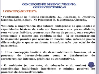 • Fundamenta-se na filosofia racionalista: J.J. Rousseau, R. Descartes,
Espinoza, Leibniz, Kant. Na Psicologia: H. R. Maturana, Chomsky.
•Salienta a importância dos fatores endógenos: as qualidades e
capacidades básicas de cada ser humano – sua personalidade,
seus valores, hábitos, crenças, sua forma de pensar, suas reações
emocionais e mesmo sua conduta social – já se encontrariam
basicamente prontas por ocasião do nascimento, sofrendo pouca
diferenciação e quase nenhuma transformação por ocasião do
nascimento.
• Uma concepção inatista do desenvolvimento humano, vê o
processo de desenvolvimento como o desabrochar de
características internas, genéticas ou constitutivas.
• O ambiente (e, portanto, da educação e do ensino) e as
experiências individuais interferem o mínimo possível no
processo de desenvolvimento.
 