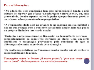 Para a Educação...
• Na educação, esta concepção tem sido erroneamente ligada a uma
atitude de esperar que alunos ‘amadureçam naturalmente’, ou, mais
grave ainda, de não esperar muito daqueles que por herança genética
ou cultural não apresentam bom prognóstico.
• A responsabilidade está na criança (e no máximo em sua família) e
não na sua relação com o contexto social mais amplo, nem tão pouco
na própria dinâmica interna da escola.
•Portanto, o processo educativo fica assim na dependência de traços
comportamentais ou cognitivos inerentes ao aluno. Gera um certo
imobilismo e resignação provocados pela convicção de que as
diferenças não serão superáveis pela educação.
•Os problemas relativos ao fracasso e evasão escolar são de exclusiva
responsabilidade do aluno.
Concepções como “o homem já nasce pronto”; “pau que nasce torto
morre torto”, ainda aparecem na sociedade e escola.
 
