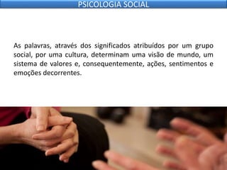 As palavras, através dos significados atribuídos por um grupo
social, por uma cultura, determinam uma visão de mundo, um
sistema de valores e, consequentemente, ações, sentimentos e
emoções decorrentes.
PSICOLOGIA SOCIAL
 