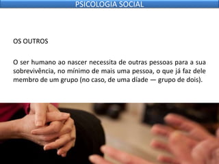OS OUTROS
O ser humano ao nascer necessita de outras pessoas para a sua
sobrevivência, no mínimo de mais uma pessoa, o que já faz dele
membro de um grupo (no caso, de uma díade — grupo de dois).
PSICOLOGIA SOCIAL
 