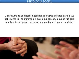 O ser humano ao nascer necessita de outras pessoas para a sua
sobrevivência, no mínimo de mais uma pessoa, o que já faz dele
membro de um grupo (no caso, de uma díade — grupo de dois).
PSICOLOGIA SOCIAL
 