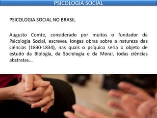 PSICOLOGIA SOCIAL NO BRASIL
Augusto Comte, considerado por muitos o fundador da
Psicologia Social, escreveu longas obras sobre a natureza das
ciências (1830-1834), nas quais o psíquico seria o objeto de
estudo da Biologia, da Sociologia e da Moral, todas ciências
abstratas...
PSICOLOGIA SOCIAL
 