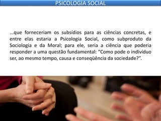 ...que forneceriam os subsídios para as ciências concretas, e
entre elas estaria a Psicologia Social, como subproduto da
Sociologia e da Moral; para ele, seria a ciência que poderia
responder a uma questão fundamental: “Como pode o indivíduo
ser, ao mesmo tempo, causa e conseqüência da sociedade?”.
PSICOLOGIA SOCIAL
 