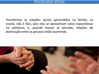 Transformar as relações sociais apreendidas na família, na
escola, não é fácil, pois elas se apresentam como espontâneas
no cotidiano, e, quando menos se percebe, relações de
dominação entre as pessoas estão ocorrendo.
PSICOLOGIA SOCIAL
 