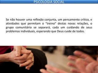 Se não houver uma reflexão conjunta, um pensamento crítico, e
atividades que permitam o “treino” destas novas relações, o
grupo comunitário se separará, cada um cuidando de seus
problemas individuais, esperando que Deus cuide de todos.
PSICOLOGIA SOCIAL
 