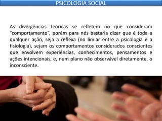 As divergências teóricas se refletem no que consideram
“comportamento”, porém para nós bastaria dizer que é toda e
qualquer ação, seja a reflexa (no limiar entre a psicologia e a
fisiologia), sejam os comportamentos considerados conscientes
que envolvem experiências, conhecimentos, pensamentos e
ações intencionais, e, num plano não observável diretamente, o
inconsciente.
PSICOLOGIA SOCIAL
 