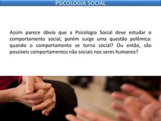 Assim parece óbvio que a Psicologia Social deve estudar o
comportamento social, porém surge uma questão polêmica:
quando o comportamento se torna social? Ou então, são
possíveis comportamentos não sociais nos seres humanos?
PSICOLOGIA SOCIAL
 