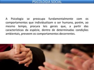 A Psicologia se preocupa fundamentalmente com os
comportamentos que individualizam o ser humano, porém, ao
mesmo tempo, procura leis gerais que, a partir das
características da espécie, dentro de determinadas condições
ambientais, preveem os comportamentos decorrentes.
PSICOLOGIA SOCIAL
 