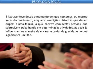 E isto acontece desde o momento em que nascemos, ou mesmo
antes do nascimento, enquanto condições históricas que deram
origem a uma família, a qual convive com certas pessoas, que
sobrevivem trabalhando em determinadas atividades, as quais já
influenciam na maneira de encarar e cuidar da gravidez e no que
significa ter um filho.
PSICOLOGIA SOCIAL
 
