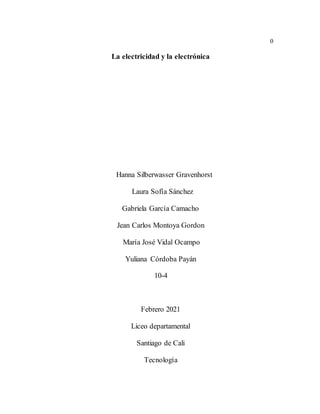 0
La electricidad y la electrónica
Hanna Silberwasser Gravenhorst
Laura Sofía Sánchez
Gabriela García Camacho
Jean Carlos Montoya Gordon
María José Vidal Ocampo
Yuliana Córdoba Payán
10-4
Febrero 2021
Liceo departamental
Santiago de Cali
Tecnología
 