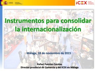 Rafael Fuentes Candau
Director provincial de Comercio y del ICEX en Málaga
Málaga, 18 de noviembre de 2015
Instrumentos para consolidar
la internacionalización
 