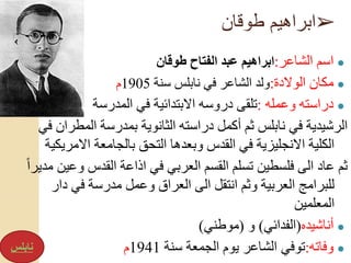 ➢‫طوقان‬ ‫ابراهيم‬
●‫الشاعر‬ ‫اسم‬:‫طوقان‬ ‫الفتاح‬ ‫عبد‬ ‫ابراهيم‬
●‫الوالدة‬ ‫مكان‬:‫سنة‬ ‫نابلس‬ ‫في‬ ‫الشاعر‬ ‫ولد‬1905‫م‬
●‫وعمله‬ ‫دراسته‬:‫المدرسة‬ ‫في‬ ‫االبتدائية‬ ‫دروسه‬ ‫تلقى‬
‫المط‬ ‫بمدرسة‬ ‫الثانوية‬ ‫دراسته‬ ‫أكمل‬ ‫ثم‬ ‫نابلس‬ ‫في‬ ‫الرشيدية‬‫في‬ ‫ران‬
‫االمر‬ ‫بالجامعة‬ ‫التحق‬ ‫وبعدها‬ ‫القدس‬ ‫في‬ ‫االنجليزية‬ ‫الكلية‬‫يكية‬
‫و‬ ‫القدس‬ ‫اذاعة‬ ‫في‬ ‫العربي‬ ‫القسم‬ ‫تسلم‬ ‫فلسطين‬ ‫الى‬ ‫عاد‬ ‫ثم‬ً‫ا‬‫مدير‬ ‫عين‬
‫د‬ ‫في‬ ‫مدرسة‬ ‫وعمل‬ ‫العراق‬ ‫الى‬ ‫انتقل‬ ‫وثم‬ ‫العربية‬ ‫للبرامج‬‫ار‬
‫المعلمين‬
●‫أناشيده‬(‫الفدائي‬)‫و‬(‫موطني‬)
●‫وفاته‬:‫سنة‬ ‫الجمعة‬ ‫يوم‬ ‫الشاعر‬ ‫توفي‬1941‫م‬‫نابلس‬
 