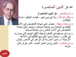 ➢‫المناصرة‬ ‫الدين‬ ‫عز‬
●‫الشاعر‬ ‫اسم‬:‫المناصرة‬ ‫الدين‬ ‫عز‬.
●‫الوالدة‬ ‫مكان‬:‫نعيم‬ ‫بني‬ ‫في‬ ‫ولد‬–‫الخليل‬ ‫قضاء‬-‫ف‬ ‫عام‬‫ي‬
1945‫م‬.
●‫وعمله‬ ‫دراسته‬:‫األدب‬ ‫في‬ ‫التخصص‬ ‫شهادة‬ ‫على‬ ‫حصل‬
‫شهادة‬ ‫على‬ ‫وحصل‬ ،‫صوفيا‬ ‫جامعة‬ ‫من‬ ‫الحديث‬ ‫البلغاري‬
‫صوفيا‬ ‫جامعة‬ ‫من‬ ‫المقارن‬ ‫األدب‬ ‫في‬ ‫التخصص‬.
●‫ص‬ ‫التي‬ ‫الجديد‬ ‫االفق‬ ‫لمجلة‬ ‫القاهرة‬ ‫في‬ ‫صحفيا‬ ‫مراسل‬‫درت‬
‫االذاع‬ ‫في‬ ‫الثقافية‬ ‫للبرامج‬ ‫ومديرا‬ ‫مذيعا‬ ، ‫القدس‬ ‫في‬‫ة‬
‫االردنية‬‫بلب‬ ‫الدامور‬ ‫في‬ ‫الزعتر‬ ‫تل‬ ‫لمدرسة‬ ‫مديرا‬ ‫و‬ ،‫نان‬.
●‫إشعاره‬ ‫من‬:‫كان‬ ‫جرش‬ ‫قمر‬ ، ‫الميت‬ ‫البحر‬ ‫من‬ ‫الخروج‬
‫حزينا‬.
‫الخليل‬
 