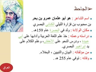 ➢‫الجاحظ‬
●‫الشاعر‬ ‫اسم‬:‫بحر‬ ‫بن‬ ‫عمرو‬ ‫عثمان‬ ‫أبو‬ ‫هو‬
‫الليثي‬ ‫فزارة‬ ‫بن‬ ‫محبوب‬ ‫بن‬‫الكناني‬‫البصري‬
●‫الوالدة‬ ‫مكان‬:‫في‬ ‫ولد‬‫البصرة‬‫عام‬159‫هـ‬.
●‫وعمله‬ ‫دراسته‬:‫على‬ ‫وآدابها‬ ‫العربية‬ ‫اللغة‬ ‫علم‬ ‫خذ‬‫أ‬‫بي‬
‫عبيدة‬‫على‬ ‫النحو‬ ‫ودرس‬ ،‫األخفش‬‫عل‬ ‫الكالم‬ ‫وعلم‬ ،‫ى‬
‫يد‬‫إبراهيم‬‫البصري‬.
●‫مؤلفاته‬ ‫من‬:‫البخالء‬ ، ‫والتبيين‬ ‫البيان‬.
●‫وفاته‬:‫عام‬ ‫توفي‬255‫هـ‬.
‫العراق‬
 