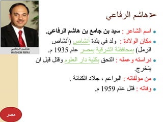 ➢‫الرفاعي‬ ‫هاشم‬
●‫الشاعر‬ ‫اسم‬:‫الرفاعي‬ ‫هاشم‬ ‫بن‬ ‫جامع‬ ‫بن‬ ‫سيد‬.
●‫الوالدة‬ ‫مكان‬:‫بلدة‬ ‫في‬ ‫ولد‬‫أنشاص‬(‫أنشاص‬
‫الرمل‬)‫الشرقية‬ ‫بمحافظة‬‫بمصر‬‫عام‬1935‫م‬.
●‫وعمله‬ ‫دراسته‬:‫التحق‬‫العلوم‬ ‫دار‬ ‫بكلية‬‫قب‬ ‫وقتل‬‫ان‬ ‫ل‬
‫يتخرج‬.
●‫مؤلفاته‬ ‫من‬:‫الكنانة‬ ‫جالد‬ ، ‫البراعم‬.
●‫وفاته‬:‫عام‬ ‫قتل‬1959‫م‬.
‫مصر‬
 