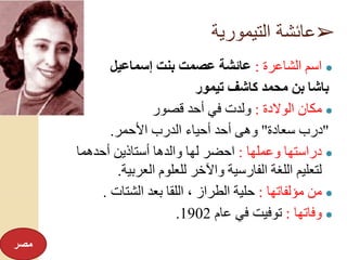 ➢‫التيمورية‬ ‫عائشة‬
●‫الشاعرة‬ ‫اسم‬:‫إسماعيل‬ ‫بنت‬ ‫عصمت‬ ‫عائشة‬
‫باشا‬‫تيمور‬ ‫كاشف‬ ‫محمد‬ ‫بن‬
●‫الوالدة‬ ‫مكان‬:‫قصور‬ ‫أحد‬ ‫في‬ ‫ولدت‬
"‫سعادة‬ ‫درب‬"‫األحمر‬ ‫الدرب‬ ‫أحياء‬ ‫أحد‬ ‫وهى‬.
●‫وعملها‬ ‫دراستها‬:‫أحدهما‬ ‫أستاذين‬ ‫والدها‬ ‫لها‬ ‫احضر‬
‫العربية‬ ‫للعلوم‬ ‫واآلخر‬ ‫الفارسية‬ ‫اللغة‬ ‫لتعليم‬.
●‫مؤلفاتها‬ ‫من‬:‫الشتات‬ ‫بعد‬ ‫اللقا‬ ، ‫الطراز‬ ‫حلية‬.
●‫وفاتها‬:‫عام‬ ‫في‬ ‫توفيت‬1902.
‫مصر‬
 