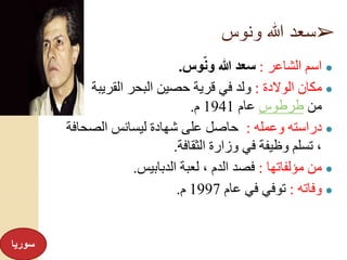 ➢‫ونوس‬ ‫هللا‬ ‫سعد‬
●‫الشاعر‬ ‫اسم‬:‫وس‬ّ‫ن‬‫و‬ ‫هللا‬ ‫سعد‬.
●‫الوالدة‬ ‫مكان‬:‫القريب‬ ‫البحر‬ ‫حصين‬ ‫قرية‬ ‫في‬ ‫ولد‬‫ة‬
‫من‬‫طرطوس‬‫عام‬1941‫م‬.
●‫وعمله‬ ‫دراسته‬:‫الصحاف‬ ‫ليسانس‬ ‫شهادة‬ ‫على‬ ‫حاصل‬‫ة‬
‫الثقافة‬ ‫وزارة‬ ‫في‬ ‫وظيفة‬ ‫تسلم‬ ،.
●‫مؤلفاتها‬ ‫من‬:‫الدبابيس‬ ‫لعبة‬ ، ‫الدم‬ ‫فصد‬.
●‫وفاته‬:‫عام‬ ‫في‬ ‫توفي‬1997‫م‬.
‫سوريا‬
 