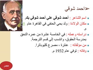➢‫شوقي‬ ‫احمد‬
●‫الشاعر‬ ‫اسم‬:‫بك‬ ‫شوقي‬ ‫أحمد‬ ‫علي‬ ‫شوقي‬ ‫أحمد‬.
●‫الوالدة‬ ‫مكان‬:‫عام‬ ‫القاهرة‬ ‫في‬ ‫الحنفي‬ ‫بحي‬ ‫ولد‬1868
‫م‬.
●‫وعمله‬ ‫دراسته‬:‫التحق‬ ‫عمره‬ ‫من‬ ‫عشرة‬ ‫الخامسة‬ ‫في‬
‫الترجمة‬ ‫قسم‬ ‫إلى‬ ‫وانتسب‬ ،‫الحقوق‬ ‫بمدرسة‬.
●‫مؤلفاته‬ ‫من‬:‫كليوباترا‬ ‫مصرع‬ ، ‫عنترة‬.
●‫وفاته‬:‫عام‬ ‫توفي‬1932‫م‬.
‫مصر‬
 