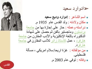 ➢‫سعيد‬ ‫ادوارد‬
●‫الشاعر‬ ‫اسم‬:‫سعيد‬ ‫وديع‬ ‫إدوارد‬
●‫والدته‬ ‫مكان‬:‫عام‬ ‫القدس‬ ‫ولد‬1935‫م‬.
●‫وعمله‬ ‫دراسته‬:‫من‬ ‫بها‬ ‫إجازة‬ ‫على‬ ‫حاز‬‫جامعة‬
‫برنستون‬‫شهادة‬ ‫على‬ ‫حصل‬ ‫ثم‬ ‫بالفن‬ ‫وماجستير‬
‫من‬ ‫المقارن‬ ‫واألدب‬ ‫اإلنكليزية‬ ‫باللغة‬ ‫الدكتوراه‬‫جا‬‫معة‬
‫هارفرد‬‫عمل‬ ،‫زائر‬ ‫كأستاذ‬‫في‬ ‫المقارن‬ ‫لألدب‬‫جامعة‬
‫هارفر‬‫د‬.
●‫مؤلفاته‬ ‫من‬:‫اريحا‬ ‫غزة‬:‫مسألة‬ ، ‫امريكي‬ ‫سالم‬
‫فلسطيني‬.
●‫وفاته‬:‫عام‬ ‫توفي‬2003‫م‬.
‫القدس‬
 