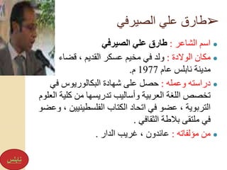 ➢‫الصيرفي‬ ‫علي‬ ‫طارق‬
●‫الشاعر‬ ‫اسم‬:‫الصيرفي‬ ‫علي‬ ‫طارق‬
●‫الوالدة‬ ‫مكان‬:‫قضاء‬ ، ‫القديم‬ ‫عسكر‬ ‫مخيم‬ ‫في‬ ‫ولد‬
‫مدينة‬‫عام‬ ‫نابلس‬1977‫م‬.
●‫وعمله‬ ‫دراسته‬:‫على‬ ‫حصل‬‫في‬ ‫البكالوريوس‬ ‫شهادة‬
‫كل‬ ‫من‬ ‫تدريسها‬ ‫وأساليب‬ ‫العربية‬ ‫اللغة‬ ‫تخصص‬‫العلوم‬ ‫ية‬
‫في‬ ‫عضو‬ ، ‫التربوية‬‫الفلسطيني‬ ‫الكتاب‬ ‫اتحاد‬‫وعضو‬ ، ‫ين‬
‫في‬‫الثقافي‬ ‫بالطة‬ ‫ملتقى‬.
●‫مؤلفاته‬ ‫من‬:‫الدار‬ ‫غريب‬ ، ‫عائدون‬.
‫نابلس‬
 