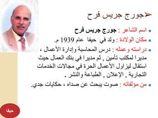 ➢‫فرح‬ ‫جريس‬ ‫جورج‬
●‫الشاعر‬ ‫اسم‬:‫فرح‬ ‫جريس‬ ‫جورج‬
●‫الوالدة‬ ‫مكان‬:‫عام‬ ‫حيفا‬ ‫في‬ ‫ولد‬1939‫م‬.
●‫وعمله‬ ‫دراسته‬:‫عمل‬ ، ‫األعمال‬ ‫وإدارة‬ ‫المحاسبة‬ ‫درس‬
‫تأمين‬ ‫لمكتب‬ ‫مديرا‬,‫حي‬ ‫العمال‬ ‫بنك‬ ‫في‬ ‫مديرا‬ ‫ثم‬‫ث‬
‫الخدمات‬ ‫مجاالت‬ ‫في‬ ‫الحرة‬ ‫األعمال‬ ‫ليزاول‬ ‫استقال‬
‫التجارية‬,‫اإلعالن‬,‫والنشر‬ ‫الطباعة‬.
●‫مؤلفاته‬ ‫من‬:‫جدي‬ ‫حكايات‬ ، ‫صداه‬ ‫عن‬ ‫يبحث‬ ‫صوت‬.
‫حيفا‬
 