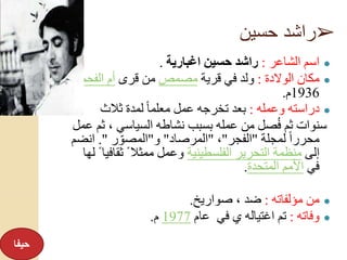 ➢‫حسين‬ ‫راشد‬
●‫الشاعر‬ ‫اسم‬:‫اغبارية‬ ‫حسين‬ ‫راشد‬.
●‫الوالدة‬ ‫مكان‬:‫قرية‬ ‫في‬ ‫ولد‬‫مصمص‬‫قرى‬ ‫من‬‫الفحم‬ ‫أم‬‫عا‬‫م‬
1936‫م‬.
●‫وعمله‬ ‫دراسته‬:‫ثالث‬ ‫لمدة‬ ً‫ا‬‫معلم‬ ‫عمل‬ ‫تخرجه‬ ‫بعد‬
‫ث‬ ، ‫السياسي‬ ‫نشاطه‬ ‫بسبب‬ ‫عمله‬ ‫من‬ ‫صل‬ُ‫ف‬ ‫ثم‬ ‫سنوات‬‫عمل‬ ‫م‬
‫لمجلة‬ ً‫ا‬‫محرر‬"‫الفجر‬"،"‫المرصاد‬"‫و‬"‫ر‬ ِّ‫المصو‬."‫انض‬‫م‬
‫إلى‬‫الفلسطينية‬ ‫التحرير‬ ‫منظمة‬‫ثقاف‬ ً ‫ممثال‬ ‫وعمل‬‫لها‬ ً ‫يا‬
‫في‬‫المتحدة‬ ‫األمم‬.
●‫مؤلفاته‬ ‫من‬:‫صواريخ‬ ، ‫ضد‬.
●‫وفاته‬:‫تم‬‫في‬ ‫ي‬ ‫اغتياله‬‫عام‬1977‫م‬.
‫حيفا‬
 