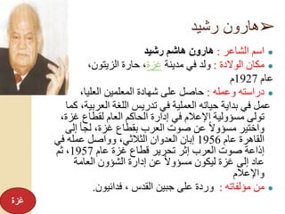 ➢‫رشيد‬ ‫هارون‬
●‫الشاعر‬ ‫اسم‬:‫رشيد‬ ‫هاشم‬ ‫هارون‬
●‫الوالدة‬ ‫مكان‬:‫مدينة‬ ‫في‬ ‫ولد‬‫غزة‬،‫الزيتون‬ ‫حارة‬ ،
‫عام‬1927‫م‬
●‫وعمله‬ ‫دراسته‬:،‫العليا‬ ‫المعلمين‬ ‫شهادة‬ ‫على‬ ‫حاصل‬
‫العربي‬ ‫اللغة‬ ‫تدريس‬ ‫في‬ ‫العملية‬ ‫حياته‬ ‫بداية‬ ‫في‬ ‫عمل‬‫كما‬ ،‫ة‬
‫غزة‬ ‫لقطاع‬ ‫العام‬ ‫الحاكم‬ ‫إدارة‬ ‫في‬ ‫اإلعالم‬ ‫مسؤولية‬ ‫تولى‬،
‫إلى‬ ‫لجأ‬ ،‫غزة‬ ‫بقطاع‬ ‫العرب‬ ‫صوت‬ ‫عن‬ ً‫ال‬‫مسؤو‬ ‫واختير‬
‫عام‬ ‫القاهرة‬1956‫في‬ ‫عمله‬ ‫وواصل‬ ،‫الثالثي‬ ‫العدوان‬ ‫إبان‬
‫عام‬ ‫غزة‬ ‫قطاع‬ ‫تحرير‬ ‫إثر‬ ‫العرب‬ ‫صوت‬ ‫إذاعة‬1957‫ثم‬ ،
‫العامة‬ ‫الشؤون‬ ‫إدارة‬ ‫عن‬ ً‫ال‬‫مسؤو‬ ‫ليكون‬ ‫غزة‬ ‫إلى‬ ‫عاد‬
‫واإلعالم‬
●‫مؤلفاته‬ ‫من‬:‫فدائيون‬ ، ‫القدس‬ ‫جبين‬ ‫على‬ ‫وردة‬.
‫غزة‬
 