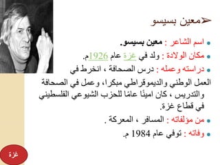 ➢‫بسيسو‬ ‫معين‬
●‫الشاعر‬ ‫اسم‬:‫بسيسو‬ ‫معين‬.
●‫الوالدة‬ ‫مكان‬:‫في‬ ‫ولد‬‫غزة‬‫عام‬1926‫م‬.
●‫وعمله‬ ‫دراسته‬:‫في‬ ‫انخرط‬ ، ‫الصحافة‬ ‫درس‬
‫الصح‬ ‫في‬ ‫وعمل‬ ،‫مبكرا‬ ‫والديموقراطي‬ ‫الوطني‬ ‫العمل‬‫افة‬
‫الف‬ ‫الشيوعي‬ ‫للحزب‬ ‫ا‬ً‫م‬‫عا‬ ‫ا‬ً‫ن‬‫امي‬ ‫كان‬ ، ‫والتدريس‬‫لسطيني‬
‫غزة‬ ‫قطاع‬ ‫في‬.
●‫مؤلفاته‬ ‫من‬:‫المعركة‬ ، ‫المسافر‬.
●‫وفاته‬:‫عام‬ ‫توفي‬1984‫م‬.
‫غزة‬
 