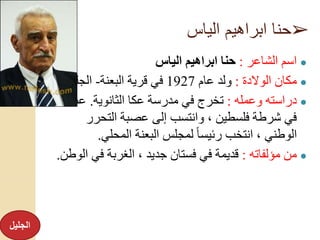 ➢‫الياس‬ ‫ابراهيم‬ ‫حنا‬
●‫الشاعر‬ ‫اسم‬:‫الياس‬ ‫ابراهيم‬ ‫حنا‬
●‫الوالدة‬ ‫مكان‬:‫عام‬ ‫ولد‬1927‫قرية‬ ‫في‬‫البعنة‬-‫الجليل‬.
●‫وعمله‬ ‫دراسته‬:‫الثانوية‬ ‫عكا‬ ‫مدرسة‬ ‫في‬ ‫تخرج‬.‫عمل‬
‫التحر‬ ‫عصبة‬ ‫إلى‬ ‫وانتسب‬ ، ‫فلسطين‬ ‫شرطة‬ ‫في‬‫ر‬
‫المحلي‬ ‫البعنة‬ ‫لمجلس‬ ً‫ا‬‫رئيس‬ ‫انتخب‬ ، ‫الوطني‬.
●‫مؤلفاته‬ ‫من‬:‫في‬ ‫الغربة‬ ، ‫جديد‬ ‫فستان‬ ‫في‬ ‫قديمة‬‫الوطن‬.
‫الجليل‬
 