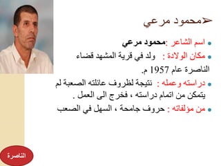 ➢‫مرعي‬ ‫محمود‬
●‫الشاعر‬ ‫اسم‬:‫مرعي‬ ‫محمود‬
●‫الوالدة‬ ‫مكان‬:‫قضاء‬ ‫المشهد‬ ‫قرية‬ ‫في‬ ‫ولد‬
‫عام‬ ‫الناصرة‬1957‫م‬.
●‫وعمله‬ ‫دراسته‬:‫ل‬ ‫الصعبة‬ ‫عائلته‬ ‫لظروف‬ ‫نتيجة‬‫م‬
‫العمل‬ ‫الى‬ ‫فخرج‬ ، ‫دراسته‬ ‫اتمام‬ ‫من‬ ‫يتمكن‬.
●‫مؤلفاته‬ ‫من‬:‫الصعب‬ ‫في‬ ‫السهل‬ ، ‫جامحة‬ ‫حروف‬
‫الناصرة‬
 