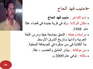 ➢‫الحاج‬ ‫فهد‬ ‫منيب‬
●‫الشاعر‬ ‫اسم‬:‫الحاج‬ ‫فهد‬ ‫منيب‬
●‫الوالدة‬ ‫مكان‬:‫عكا‬ ‫قضاء‬ ‫في‬ ‫جديدة‬ ‫قرية‬ ‫في‬ ‫ولد‬
‫عام‬1948.
●‫وعمله‬ ‫دراسته‬:‫اللغة‬ ‫ودرس‬ ‫حيفا‬ ‫بجامعة‬ ‫التحق‬
‫األوسط‬ ‫الشرق‬ ‫وتاريخ‬ ‫وآدابها‬ ‫العربية‬.
‫المحلية‬ ‫الصحافة‬ ‫في‬ ‫مبكرة‬ ‫سن‬ ‫في‬ ‫الكتابة‬ ‫بدأ‬.
●‫مؤلفاته‬ ‫من‬:‫عكا‬ ، ‫والغضب‬ ‫العشق‬ ‫بيادر‬.
●‫وفاته‬:‫عام‬ ‫توفي‬2009‫م‬.
‫عكا‬
 