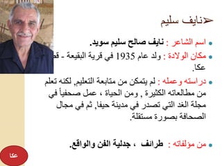 ➢‫سليم‬ ‫نايف‬
●‫الشاعر‬ ‫اسم‬:‫سويد‬ ‫سليم‬ ‫صالح‬ ‫نايف‬.
●‫الوالدة‬ ‫مكان‬:‫عام‬ ‫ولد‬1935‫البقيعة‬ ‫قرية‬ ‫في‬-‫قضا‬‫ء‬
‫عكا‬.
●‫وعمله‬ ‫دراسته‬:‫التعليم‬ ‫متابعة‬ ‫من‬ ‫يتمكن‬ ‫لم‬,‫لك‬‫تعلم‬ ‫نه‬
‫الكثيرة‬ ‫مطالعاته‬ ‫من‬,‫ف‬ ً‫ا‬‫صحفي‬ ‫عمل‬ ، ‫الحياة‬ ‫ومن‬‫ي‬
‫حيفا‬ ‫مدينة‬ ‫في‬ ‫تصدر‬ ‫التي‬ ‫الغد‬ ‫مجلة‬,‫مج‬ ‫في‬ ‫ثم‬‫ال‬
‫مستقلة‬ ‫بصورة‬ ‫الصحافة‬.
●‫مؤلفاته‬ ‫من‬:‫والواقع‬ ‫الفن‬ ‫جدلية‬ ، ‫طرائف‬.
‫عكا‬
 