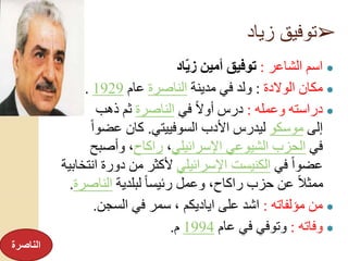 ➢‫زياد‬ ‫توفيق‬
●‫الشاعر‬ ‫اسم‬:‫اد‬ّ‫ي‬‫ز‬ ‫أمين‬ ‫توفيق‬
●‫الوالدة‬ ‫مكان‬:‫مدينة‬ ‫في‬ ‫ولد‬‫الناصرة‬‫عام‬1929.
●‫وعمله‬ ‫دراسته‬:‫في‬ ً‫ال‬‫أو‬ ‫درس‬‫الناصرة‬‫ذهب‬ ‫ثم‬
‫إلى‬‫موسكو‬‫السوفييتي‬ ‫األدب‬ ‫ليدرس‬.ً‫ا‬‫عضو‬ ‫كان‬
‫في‬‫اإلسرائيلي‬ ‫الشيوعي‬ ‫الحزب‬،‫راكاح‬‫وأصبح‬ ،
‫في‬ ً‫ا‬‫عضو‬‫اإلسرائيلي‬ ‫الكنيست‬‫دورة‬ ‫من‬ ‫ألكثر‬‫انتخابية‬
‫لبلدية‬ ً‫ا‬‫رئيس‬ ‫وعمل‬ ،‫راكاح‬ ‫حزب‬ ‫عن‬ ً‫ال‬‫ممث‬‫الناص‬‫رة‬.
●‫مؤلفاته‬ ‫من‬:‫السجن‬ ‫في‬ ‫سمر‬ ، ‫اياديكم‬ ‫على‬ ‫اشد‬.
●‫وفاته‬:‫عام‬ ‫في‬ ‫وتوفي‬1994‫م‬.
‫الناصرة‬
 