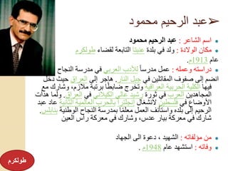 ➢‫محمود‬ ‫الرحيم‬ ‫عبد‬
●‫الشاعر‬ ‫اسم‬:‫محمود‬ ‫الرحيم‬ ‫عبد‬
●‫الوالدة‬ ‫مكان‬:‫بلدة‬ ‫في‬ ‫ولد‬‫عنبتا‬‫لقضاء‬ ‫التابعة‬‫طولكرم‬
‫عام‬1913‫م‬.
●‫وعمله‬ ‫دراسته‬:ً‫ا‬‫مدرس‬ ‫عمل‬‫العربي‬ ‫لألدب‬‫النجاح‬ ‫مدرسة‬ ‫في‬
‫في‬ ‫المقاتلين‬ ‫صفوف‬ ‫إلى‬ ‫انضم‬‫النار‬ ‫جبل‬.‫إلى‬ ‫هاجر‬‫العراق‬‫حيث‬‫دخل‬
‫فيها‬‫العراقية‬ ‫الحربية‬ ‫الكلية‬‫و‬ ،‫مالزم‬ ‫برتبة‬ ‫ا‬ً‫ط‬‫ضاب‬ ‫وتخرج‬‫مع‬ ‫شارك‬
‫المجاهدين‬‫العرب‬‫ثورة‬ ‫في‬‫الكيالني‬ ‫عالي‬ ‫رشيد‬‫في‬‫العراق‬.‫ول‬‫هدأت‬ ‫ما‬
‫في‬ ‫األوضاع‬‫فلسطين‬‫النشغال‬‫إنجلترا‬‫الثا‬ ‫العالمية‬ ‫بالحرب‬‫نية‬‫عبد‬ ‫عاد‬
‫الوطني‬ ‫النجاح‬ ‫بمدرسة‬ ‫ا‬ً‫م‬‫معل‬ ‫العمل‬ ‫واستأنف‬ ‫بلده‬ ‫إلى‬ ‫الرحيم‬‫ة‬‫بنابلس‬.
‫العين‬ ‫رأس‬ ‫معركة‬ ‫في‬ ‫وشارك‬ ،‫عدس‬ ‫بيار‬ ‫معركة‬ ‫في‬ ‫شارك‬
●‫مؤلفاته‬ ‫من‬:‫الجهاد‬ ‫الى‬ ‫دعوة‬ ، ‫الشهيد‬
●‫وفاته‬:‫عام‬ ‫استشهد‬1948‫م‬.
‫طولكرم‬
 