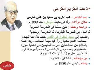 ➢‫الكرمي‬ ‫الكريم‬ ‫عبد‬
●‫الشاعر‬ ‫اسم‬:‫الكرمي‬ ‫علي‬ ‫بن‬ ‫سعيد‬ ‫بن‬ ‫الكريم‬ ‫عبد‬
●‫الوالدة‬ ‫مكان‬:‫مدينة‬ ‫في‬ ‫ولد‬‫طولكرم‬‫عام‬1909‫م‬.
●‫وعمله‬ ‫دراسته‬:‫العمرية‬ ‫المدرسة‬ ‫في‬ ً‫ا‬‫معلم‬ ‫ِّن‬‫ي‬ُ‫ع‬
‫الرشيدية‬ ‫المدرسة‬ ‫ثم‬ ،‫البكرية‬ ‫المدرسة‬ ‫إلى‬ ‫انتقل‬ ‫ثم‬
‫إلى‬ ‫وانتسب‬‫القدس‬ ‫في‬ ‫الحقوق‬ ‫معهد‬‫شهادة‬ ‫منه‬ ‫نال‬ ‫حيث‬
‫المحاماة‬.‫ع‬ ‫وبدأ‬ ،‫المحاماه‬ ‫مهنة‬ ‫فيه‬ ‫زاول‬ ً‫ا‬‫مكتب‬ ‫افتتح‬‫مله‬
‫ا‬ ‫قضايا‬ ‫في‬ ‫المتهمين‬ ‫العرب‬ ‫المناضلين‬ ‫عن‬ ‫بالدفاع‬‫لثورة‬
‫الفلسطينية‬.‫مرم‬ ً‫ا‬‫محامي‬ ‫قصيرة‬ ‫فترة‬ ‫في‬ ‫وأصبح‬‫في‬ ً‫ا‬‫وق‬
‫فلسطين‬.‫السورية‬ ‫اإلعالم‬ ‫بوزارة‬ ‫عمل‬.
●‫مؤلفاته‬ ‫من‬:‫المشرد‬ ، ‫الخالدان‬.
●‫وفاته‬:‫عام‬ ‫توفي‬1980‫م‬.
‫طولكرم‬
 