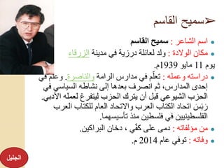 ➢‫القاسم‬ ‫سميح‬
●‫الشاعر‬ ‫اسم‬:‫القاسم‬ ‫سميح‬
●‫الوالدة‬ ‫مكان‬:‫مدينة‬ ‫في‬ ‫درزية‬ ‫لعائلة‬ ‫ولد‬‫الزرقاء‬
‫يوم‬11‫مايو‬1939‫م‬.
●‫وعمله‬ ‫دراسته‬:‫الرامة‬ ‫مدارس‬ ‫في‬ ‫م‬ِّ‫تعل‬‫والناصرة‬.ِّ‫وعل‬‫في‬ ‫م‬
‫ف‬ ‫السياسي‬ ‫نشاطه‬ ‫إلى‬ ‫بعدها‬ ‫انصرف‬ ‫ثم‬ ،‫المدارس‬ ‫إحدى‬‫ي‬
‫لعمل‬ ‫ليتفرغ‬ ‫الحزب‬ ‫يترك‬ ‫أن‬ ‫قبل‬ ‫الشيوعي‬ ‫الحزب‬‫األدبي‬ ‫ه‬.
‫ا‬ ‫للكتاب‬ ‫العام‬ ‫واالتحاد‬ ‫العرب‬ ‫الكتاب‬ ‫اتحاد‬ َ‫س‬‫ئ‬َ‫ر‬‫لعرب‬
‫تأسيسهما‬ ‫منذ‬ ‫فلسطين‬ ‫في‬ ‫الفلسطينيين‬.
●‫مؤلفاته‬ ‫من‬:‫البراكين‬ ‫دخان‬ ، ‫ي‬ِّ‫ف‬‫ك‬ ‫على‬ ‫دمى‬.
●‫وفاته‬:‫عام‬ ‫توفي‬2014‫م‬.
‫الجليل‬
 