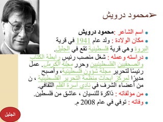 ➢‫درويش‬ ‫محمود‬
●‫الشاعر‬ ‫اسم‬:‫درويش‬ ‫محمود‬
●‫الوالدة‬ ‫مكان‬:‫عام‬ ‫ولد‬1941‫قرية‬ ‫في‬
‫البروة‬‫قرية‬ ‫وهي‬‫فلسطينية‬‫في‬ ‫تقع‬‫الجليل‬.
●‫وعمله‬ ‫دراسته‬:‫رئيس‬ ‫منصب‬ ‫شغل‬‫الكتاب‬ ‫رابطة‬
‫والصحفيين‬‫الفلسطينيين‬‫وحرر‬‫الكرمل‬ ‫مجلة‬.‫عمل‬
‫لتحرير‬ ‫ا‬ً‫س‬‫رئي‬‫فلسطينية‬ ‫شؤون‬ ‫مجلة‬‫وأصب‬ ،‫ح‬
‫ا‬ً‫مدير‬‫لمركز‬‫أبحاث‬‫الفلسطين‬ ‫التحرير‬ ‫منظمة‬‫ية‬‫ن‬ ،
‫في‬ ‫الشرف‬ ‫أعضاء‬ ‫من‬‫القلم‬ ‫أسرة‬ ‫نادي‬‫الثقافي‬.
●‫مؤلفاته‬ ‫من‬:‫فلسطين‬ ‫من‬ ‫عاشق‬ ، ‫للنسيان‬ ‫ذاكرة‬.
●‫وفاته‬:‫عام‬ ‫في‬ ‫توفي‬2008‫م‬.
‫الجليل‬
 