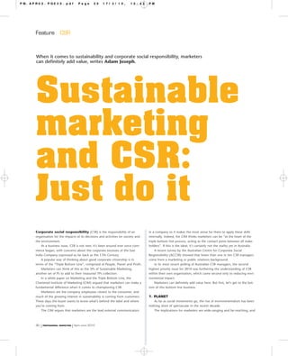 PM.APR02.PG030.pdf                     Page        30   17/3/10,        12:42      PM




     Feature            CSR



     When it comes to sustainability and corporate social responsibility, marketers
     can definitely add value, writes Adam Joseph.




     Sustainable
     marketing
     and CSR:
     Just do it
     Corporate social responsibility (CSR) is the responsibility of an             in a company so it makes the most sense for them to apply these skills
     organisation for the impacts of its decisions and activities on society and   internally. Indeed, the CIM thinks marketers can be “at the heart of the
     the environment.                                                              triple bottom line process, acting as the contact point between all stake-
         As a business issue, CSR is not new. It’s been around ever since com-     holders”. If this is the ideal, it’s certainly not the reality yet in Australia.
     merce began, with concerns about the corporate excesses of the East                A recent survey by the Australian Centre for Corporate Social
     India Company expressed as far back as the 17th Century.                      Responsibility (ACCSR) showed that fewer than one in ten CSR managers
         A popular way of thinking about good corporate citizenship is in          come from a marketing or public relations background.
     terms of the “Triple Bottom Line”, comprised of People, Planet and Profit.         In its most recent polling of Australian CSR managers, the second
         Marketers can think of this as the 3Ps of Sustainable Marketing,          highest priority issue for 2010 was furthering the understanding of CSR
     another set of Ps to add to their treasured 7Ps collection.                   within their own organisation, which came second only to reducing envi-
         In a white paper on Marketing and the Triple Bottom Line, the             ronmental impact.
     Chartered Institute of Marketing (CIM) argued that marketers can make a            Marketers can definitely add value here. But first, let’s get to the bot-
     fundamental difference when it comes to championing CSR.                      tom of this bottom line business.
         Marketers are the company employees closest to the consumer, and
     much of the growing interest in sustainability is coming from customers.      1. PLANET
     These days the buyer wants to know what’s behind the label and where             As far as social movements go, the rise of environmentalism has been
     you’re coming from.                                                           nothing short of spectacular in the recent decade.
         The CIM argues that marketers are the lead external communicators            The implications for marketers are wide-ranging and far-reaching, and



     30   | PROFESSIONAL MARKETING | April–June 2010
 