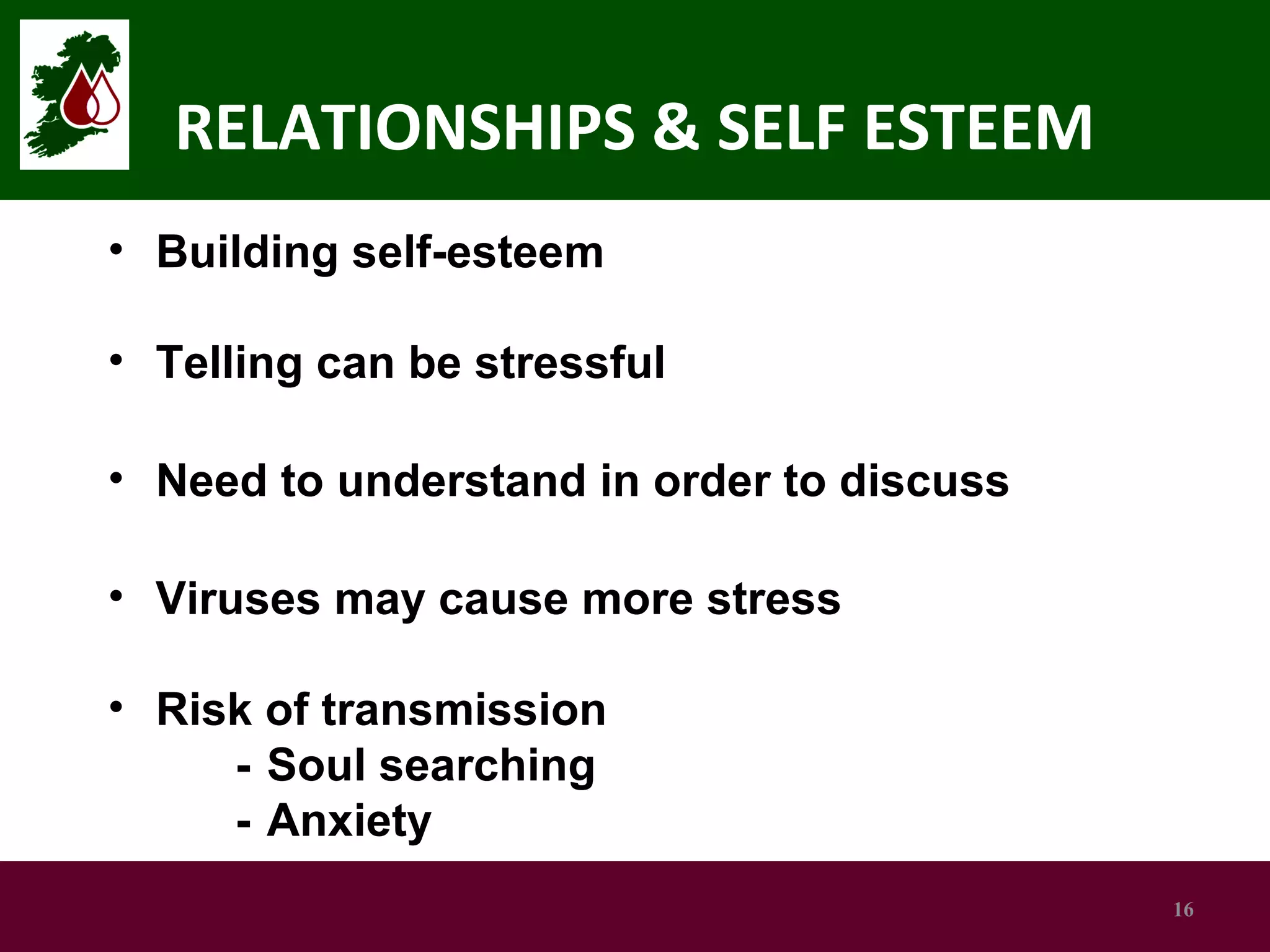 RELATIONSHIPS & SELF ESTEEM
• Building self-esteem
• Telling can be stressful
• Need to understand in order to discuss
• Viruses may cause more stress
• Risk of transmission
- Soul searching
- Anxiety
16

 