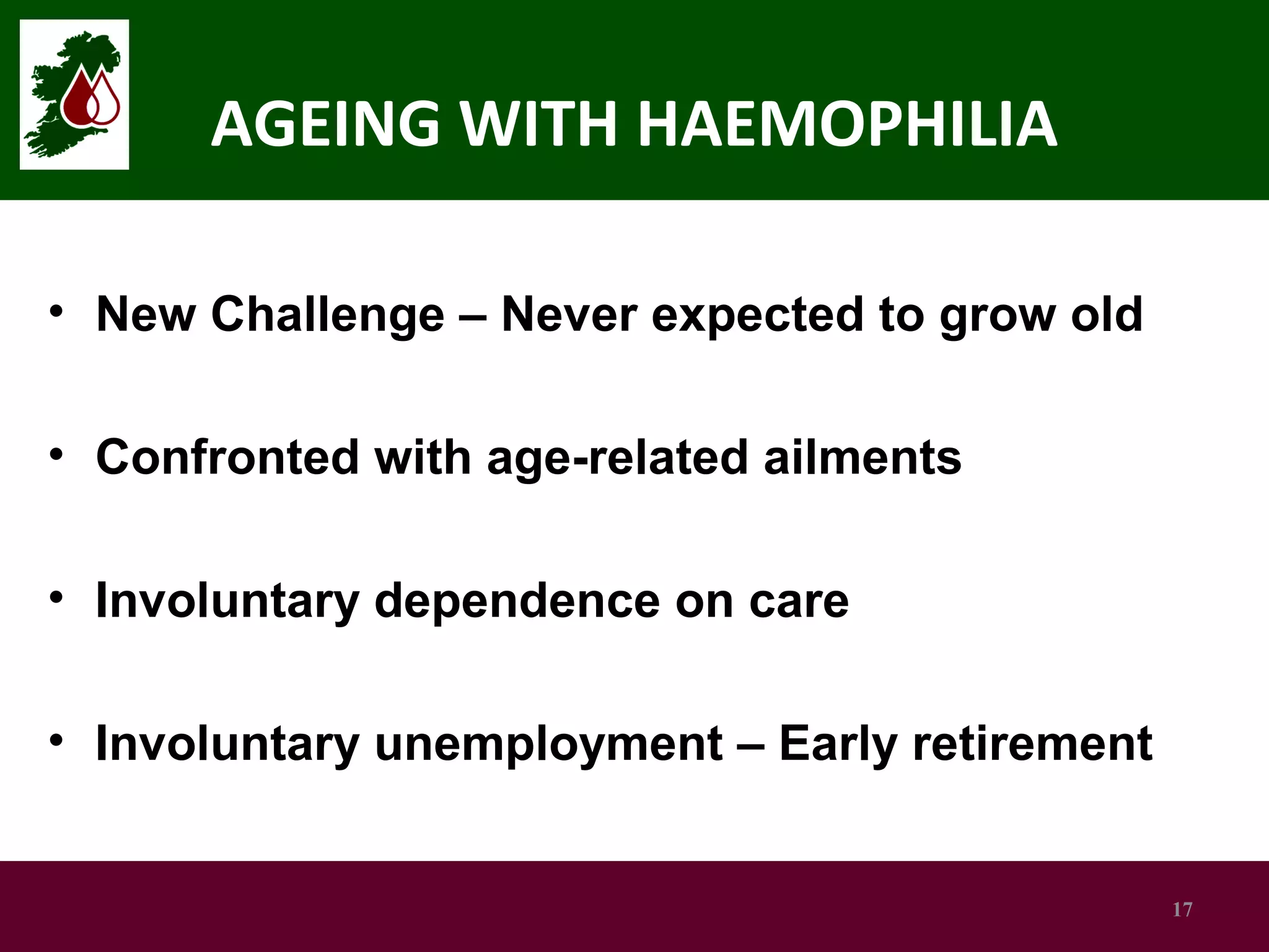 AGEING WITH HAEMOPHILIA
• New Challenge – Never expected to grow old
• Confronted with age-related ailments
• Involuntary dependence on care
• Involuntary unemployment – Early retirement

17

 