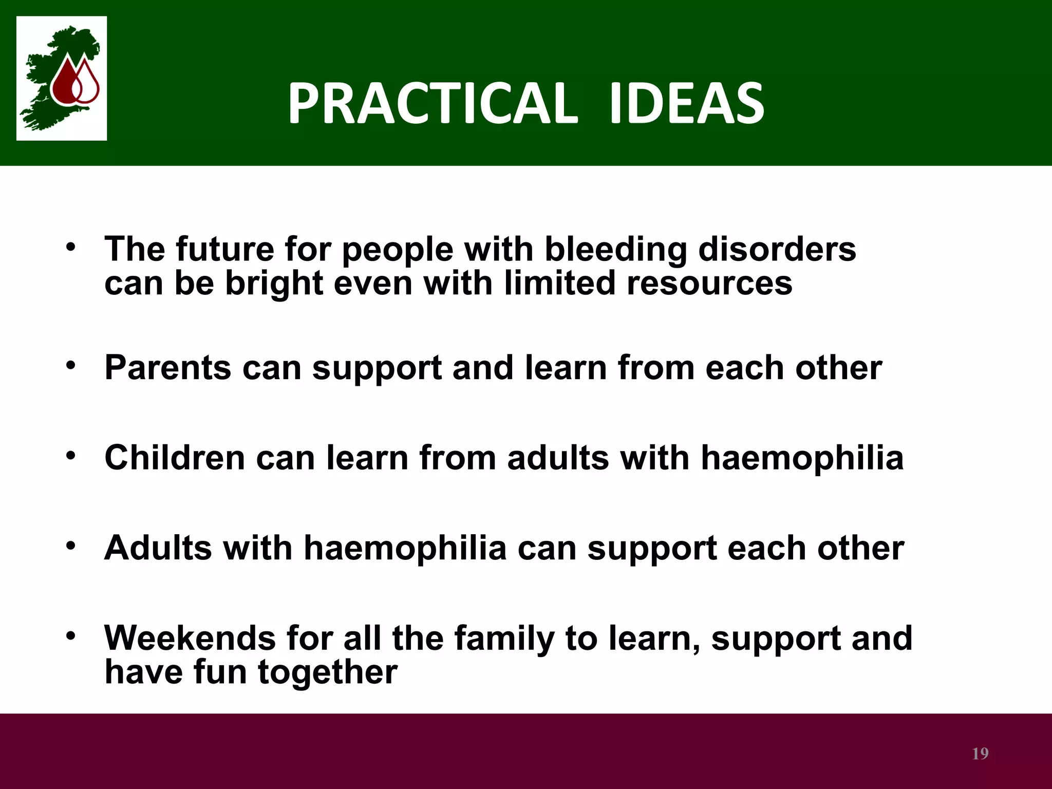 PRACTICAL IDEAS
• The future for people with bleeding disorders
can be bright even with limited resources
• Parents can support and learn from each other
• Children can learn from adults with haemophilia
• Adults with haemophilia can support each other
• Weekends for all the family to learn, support and
have fun together
19

 