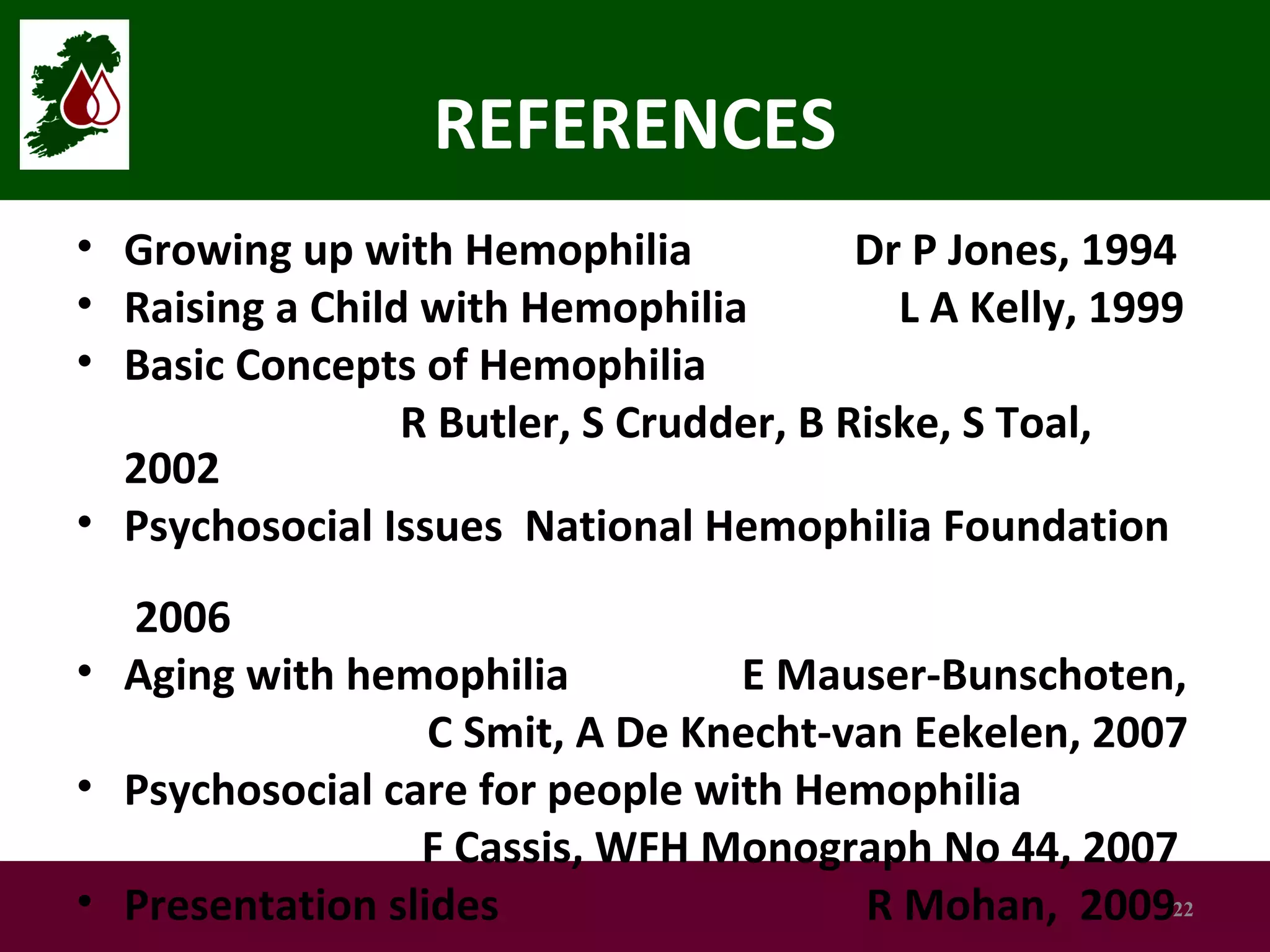REFERENCES
• Growing up with Hemophilia
Dr P Jones, 1994
• Raising a Child with Hemophilia
L A Kelly, 1999
• Basic Concepts of Hemophilia
R Butler, S Crudder, B Riske, S Toal,
2002
• Psychosocial Issues National Hemophilia Foundation
2006
• Aging with hemophilia
E Mauser-Bunschoten,
C Smit, A De Knecht-van Eekelen, 2007
• Psychosocial care for people with Hemophilia
F Cassis, WFH Monograph No 44, 2007
• Presentation slides
R Mohan, 200922

 