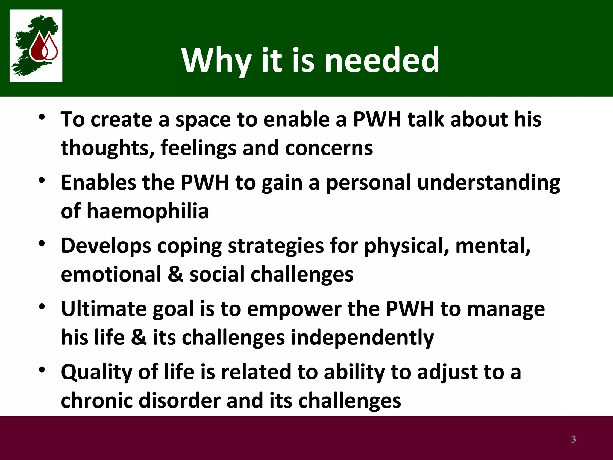 Why it is needed
• To create a space to enable a PWH talk about his
thoughts, feelings and concerns
• Enables the PWH to gain a personal understanding
of haemophilia
• Develops coping strategies for physical, mental,
emotional & social challenges
• Ultimate goal is to empower the PWH to manage
his life & its challenges independently
• Quality of life is related to ability to adjust to a
chronic disorder and its challenges
3

 