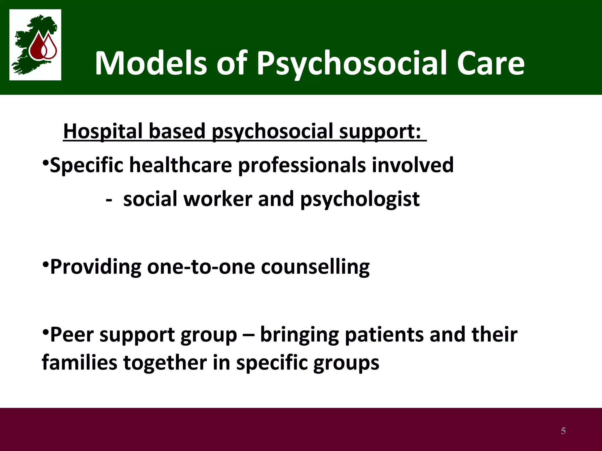 Models of Psychosocial Care
Hospital based psychosocial support:
•Specific healthcare professionals involved
- social worker and psychologist
•Providing one-to-one counselling
•Peer support group – bringing patients and their
families together in specific groups
5

 