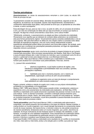 Teorias psicológicas
Associacionismo: as raízes do associacionismo remontam a John Locke, no século XIX.
Parte do princípio de que:
"o pensamento consiste em associar idéias, derivadas da experiência, segundo as leis da
freqüência, da recência e da vivacidade. Quanto mais freqüentemente, recentemente e
vividamente relacionadas duas idéias, mais provável se torna que, ao apresentar-se uma delas
à mente, a outra a acompanhe.”
Essa abordagem diz que, para se criar o novo, se parte do velho, em um processo de tentativa
e erro, por meio da combinação de idéias até que seja encontrado um arranjo que resolva a
situação. Há algumas críticas contundentes a essa teoria, como coloca Kneller:
“Dificilmente, entretanto, o associacionismo se adapta aos fatos conhecidos da criatividade.
Pensamento novo significa que se retiraram do contexto idéias anteriores e se combinaram
elas para formar pensamento original. Tal pensamento ignora conexões estabelecidas e cria as
suas próprias. Não seria fácil atribuir as idéias de uma criação criativa a conexões entre idéias
derivadas de experiência pregressa, uma vez numa criança relativamente incriativa
experiências semelhantes podem deixar de produzir uma única idéia original. Na verdade, seria
de esperar que a confiança nas associações passadas produzisse, em lugar de originalidade,
respostas comuns e previsíveis.”
Psicologia humanista: surgiu como uma forma de protesto à imagem limitada do ser humano
imposta pela psicanálise. Seus principais representantes são Maslow, Rollo May e Carl Rogers,
e suas principais ênfases são o valor intrínseco do indivíduo, que é considerado como fim em si
mesmo; o potencial humano para desenvolver-se; e as diferenças individuais.
Rogers (1959, 1962) apud Alencar (1993) considera que a criatividade é a tendência do
homem para atualizar-se e concretizar suas potencialidades. Para isso, deveria
“(...) possuir três características:
• abertura à experiência, a qual implica ausência de rigidez, uma
tolerância à ambigüidade e permeabilidade maior aos conceitos, opiniões,
percepções e hipóteses;
• habilidade para viver o momento presente, com o máximo de
adaptabilidade, organização contínua do self e da personalidade;
• confiança no organismo como um meio de alcançar o comportamento
mais satisfatório em cada momento existencial.”
Rogers, portanto, enfatiza a relação do sujeito com o meio e a sua própria individualidade,
acreditando na originalidade e na singularidade.
Maslow (1967, 1969) apud Alencar (1993) possui posição similar, considerando a abertura à
experiência como uma característica da criatividade auto-realizadora. Já Rollo May (1976)
identifica a criatividade como saúde emocional e expressão das pessoas normais no ato de se
auto-realizar. Como os demais humanistas, considera a interação pessoa-ambiente como
fundamental para a criação. Assim, não basta apenas o impulso em auto-realizar-se: “também
as condições presentes na sociedade, a qual deve possibilitar à pessoa liberdade de escolha e
ação”, fazem parte do processo criativo.
Teoria psicanalítica: para Freud apud Alencar (1993), a criatividade está relacionada à
imaginação, que estaria presente nas brincadeiras e nos jogos da infância. Nessas ocasiões, a
criança produz um mundo imaginário, com o qual interage rearranjando os componentes desse
mundo de novas maneiras. Da mesma forma, o indivíduo criativo na vida adulta comporta-se
de maneira semelhante, fantasiando sobre um mundo imaginário, que, porém, discrimina da
realidade. As forças motivadoras de tais fantasias seriam os desejos não satisfeitos, e cada
fantasia, a correção de uma realidade insatisfatória. Essa característica de sublimação estaria
vinculada, portanto, à necessidade de gratificação sexual ou de outros impulsos reprimidos,
levando o indivíduo a canalizar suas fantasias para outras realidades.
Freud apud Kneller (1978) coloca a criatividade como resultado de um conflito no inconsciente
(id). Este, mais cedo ou mais tarde, produz uma solução para o conflito, que pode ser “ego-
 