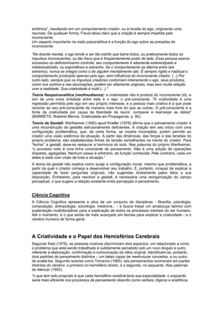 sintônica”, resultando em um comportamento criador, ou à revelia do ego, originando uma
neurose. De qualquer forma, Freud deixa claro que a criação é sempre impelida pelo
inconsciente.
Um aspecto importante na visão psicanalítica é a função do ego sobre as pressões do
inconsciente:
“No doente mental, o ego tende a ser tão estrito que barra todos, ou praticamente todos os
impulsos inconscientes, ou tão fraco que é freqüentemente posto de lado. Essa pessoa exerce
excessivo ou deficientíssimo controle; seu comportamento é altamente estereotipado e
intelectualizado, ou espontâneo e estranho. Se o comportamento se alterna entre tais
extremos, nunca se integra como o de alguém mentalmente são. É sempre rígido e habitual o
comportamento produzido apenas pelo ego, sem influência do inconsciente criador. (...) Por
outro lado, sempre que os impulsos criadores contornam inteiramente o ego, seus produtos,
como nos sonhos e nas alucinações, podem ser altamente originais, mas sem muita relação
com a realidade. Sua criatividade é inútil (...).”
Teoria Neopsicanalítica (neofreudianos): a criatividade não é produto do inconsciente (id), e
sim de uma outra entidade entre este e o ego: o pré-consciente. "A criatividade é uma
regressão permitida pelo ego em seu próprio interesse, e a pessoa mais criativa é a que pode
recorrer ao seu pré-consciente de maneira mais livre do que as outras. O pré-consciente é a
fonte da criatividade por causa da liberdade de reunir, comparar e rearranjar as idéias"
(BARRETO, Roberto Menna. Criatividade em Propaganda. p. 90).
Teoria da Gestalt: Wertheimer (1945) apud Kneller (1978) afirma que o pensamento criador é
uma reconstrução de gestalts estruturalmente deficientes. A criação tem seu início com uma
configuração problemática, que, de certa forma, se mostra incompleta, porém permite ao
criador uma visão sistêmica da situação. A partir das dinâmicas, das forças e das tensões do
próprio problema, são estabelecidas linhas de tensão semelhantes na mente do criador. Para
“fechar” a gestalt, deve-se restaurar a harmonia do todo. Nas palavras do próprio Wertheimer,
“o processo todo é uma linha consciente de pensamento. Não é uma adição de operações
díspares, agregadas. Nenhum passo é arbitrário, de função conhecida. Pelo contrário, cada um
deles é dado com visão de toda a situação.”
A teoria da gestalt não explica como surge a configuração inicial, mesmo que problemática, a
partir da qual o criador começa a desenvolver seu trabalho. É, portanto, incapaz de explicar a
capacidade de fazer perguntas originais, não sugeridas diretamente pelos fatos a sua
disposição. Entretanto, para resolver a gestalt, é necessária uma reorganização do campo
perceptual, o que sugere a relação existente entre percepção e pensamento.
Ciência Cognitiva
A Ciência Cognitiva apresenta a obra de um conjunto de disciplinas - filosofia, psicologia,
computação, antropologia, sociologia, medicina... - e busca traçar um arcabouço teórico com
sustentação multidisciplinar para a explicação de todos os processos mentais do ser humano.
Até o momento, é o que existe de mais avançado em teorias para explicar a criatividade - e o
cérebro humano de forma geral.
A Criatividade e o Papel dos Hemisférios Cerebrais
Segundo Katz (1978), as pessoas criativas discriminam dois aspectos: um relacionado a como
o problema que está sendo trabalhado é subitamente percebido sob um novo ângulo e outro
referente à elaboração, confirmação e comunicação da idéia original. Identificam-se, portanto,
dois padrões de pensamento distintos – um deles capaz de reestruturar conceitos, e ou outro,
de avaliá-los. Segundo autores como Torrance (1965), tais pensamentos ocorreriam em partes
distintas do cérebro: o primeiro no hemisfério direito, e o segundo, no esquerdo. Nas palavras
de Alencar (1993),
“o que tem sido proposto é que cada hemisfério cerebral teria sua especialidade: o esquerdo
seria mais eficiente nos processos de pensamento descrito como verbais, lógicos e analíticos,
 