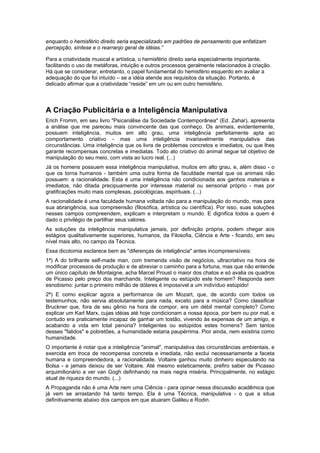 enquanto o hemisfério direito seria especializado em padrões de pensamento que enfatizam
percepção, síntese e o rearranjo geral de idéias.”
Para a criatividade musical e artística, o hemisfério direito seria especialmente importante,
facilitando o uso de metáforas, intuição e outros processos geralmente relacionados à criação.
Há que se considerar, entretanto, o papel fundamental do hemisfério esquerdo em avaliar a
adequação do que foi intuído – se a idéia atende aos requisitos da situação. Portanto, é
delicado afirmar que a criatividade “reside” em um ou em outro hemisfério.
A Criação Publicitária e a Inteligência Manipulativa
Erich Fromm, em seu livro "Psicanálise da Sociedade Contemporânea" (Ed. Zahar), apresenta
a análise que me pareceu mais convincente das que conheço. Os animais, evidentemente,
possuem inteligência, muitos em alto grau, uma inteligência perfeitamente apta ao
comportamento criativo - mas uma inteligência invariavelmente manipulativa das
circunstâncias. Uma inteligência que os livra de problemas concretos e imediatos, ou que lhes
garante recompensas concretas e imediatas. Todo ato criativo do animal segue tal objetivo de
manipulação do seu meio, com vista ao lucro real. (...)
Já os homens possuem essa inteligência manipulativa, muitos em alto grau, e, além disso - o
que os torna humanos - também uma outra forma de faculdade mental que os animais não
possuem: a racionalidade. Esta é uma inteligência não condicionada aos ganhos materiais e
imediatos, não ditada precipuamente por interesse material ou sensorial próprio - mas por
gratificações muito mais complexas, psicológicas, espirituais. (...)
A racionalidade é uma faculdade humana voltada não para a manipulação do mundo, mas para
sua abrangência, sua compreensão (filosófica, artística ou científica). Por isso, suas soluções
nesses campos compreendem, explicam e interpretam o mundo. E dignifica todos a quem é
dado o privilégio de partilhar seus valores.
As soluções da inteligência manipulativa jamais, por definição própria, podem chegar aos
estágios qualitativamente superiores, humanos, da Filosofia, Ciência e Arte - ficando, em seu
nível mais alto, no campo da Técnica.
Essa dicotomia esclarece bem as "diferenças de inteligência" antes incompreensíveis:
1ª) A do brilhante self-made man, com tremenda visão de negócios, ultracriativo na hora de
modificar processos de produção e de abreviar o caminho para a fortuna, mas que não entende
um único capítulo de Montaigne, acha Marcel Proust o maior dos chatos e só avalia os quadros
de Picasso pelo preço dos marchands. Inteligente ou estúpido este homem? Responda sem
esnobismo: juntar o primeiro milhão de dólares é impossível a um indivíduo estúpido!
2ª) E como explicar agora a performance de um Mozart, que, de acordo com todos os
testemunhos, não servia absolutamente para nada, exceto para a música? Como classificar
Bruckner que, fora de seu gênio na hora de compor, era um débil mental completo? Como
explicar um Karl Marx, cujas idéias até hoje condicionam a nossa época, por bem ou por mal, e
contudo era praticamente incapaz de ganhar um tostão, vivendo às expensas de um amigo, e
acabando a vida em total penúria? Inteligentes ou estúpidos estes homens? Sem tantos
desses "falidos" e pobretões, a humanidade estaria paupérrima. Pior ainda, nem existiria como
humanidade.
O importante é notar que a inteligência "animal", manipulativa das circunstâncias ambientais, e
exercida em troca de recompensa concreta e imediata, não exclui necessariamente a faceta
humana e compreendedora, a racionalidade. Voltaire ganhou muito dinheiro especulando na
Bolsa - e jamais deixou de ser Voltaire. Até mesmo esteticamente, prefiro saber de Picasso
arquimilionário a ver van Gogh definhando na mais negra miséria. Principalmente, no estágio
atual de riqueza do mundo. (...)
A Propaganda não é uma Arte nem uma Ciência - para opinar nessa discussão acadêmica que
já vem se arrastando há tanto tempo. Ela é uma Técnica, manipulativa - o que a situa
definitivamente abaixo dos campos em que atuaram Galileu e Rodin.
 