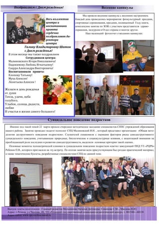 Поздравляем с Днем рождения!                                            Весенние каникулы

                                                              Мы провели весенние каникулы с весенним настроением.
                                Весь коллектив          Каждый день проводились мероприятия: физкультурный праздник,
                                центра и                спортивные соревнования, праздник, посвященный Году книги,
                                воспитанники            комплексное занятие по ЗОЖ с участием представителя здраво-
                                приюта                  охранения, экскурсия в Отдел охраны и многое другое.
                                сердечно                        Наш маленький фотоотчет о весенних каникулах:
                                поздравляют ди-
                                ректора
                                центра
               Галину Владимировну Шатон
               с Днем рожденья!
  В этом месяце мы также поздравляем
              Сотрудников центра:
  Малиновского Игоря Николаевича!
  Евдокимову Любовь Игнатьевну!
  Сацура Александра Викторовича!
  Воспитанников приюта:
  Клопову Татьяну!
  Муха Алексея!
  Леонтьева Алексея !

Желаем в день рожденья
от души
Тепла, удачи, неба
голубого,
Улыбок, солнца, радости,
любви
И счастья в жизни самого большого!

                                  Суицидальное поведение подростков
    Именно под такой темой 22 марта прошло очередное методическое заседание специалистов СППС учреждений образования
нашего района. Занятие проводил педагог-психолог СПЦ Малиновский И.Н. , который представил презентацию «Общая мето-
дология деструктивного поведения подростков». Слушателей ознакомили с оценками факторов риска самодеструктивного/
суицидального поведения, учитывающие природные, биологические и социокультурные влияния, с акцентацией внимания на
преобладающей роли последних в развитии самодеструктивности, выделили основные критерии такой оценки..
    Основные моменты психиатрической клиники в суицидальном поведении подростков осветил заведующий ПНД УЗ «РЦРБ»
Ребенок П.В., которого пригласили на эту встречу. По итогам занятия всем присутствующим был роздан практический материал,
а также тематические буклеты, разработанные специалистами СПЦ по данной теме.




 Выпуск газеты подготовлен: Главный редактор Мельникова Наталья; фотокоры: Гомонова С.М.., Маслова Н.Ю.
 Адрес: г.Речица, ул.Чкалова, 48, УО «Речицкий государственный социально-педагогический центр», т. 802340—60138
 Адрес сайта: www.spc-rechisa.narod.ru
 