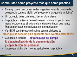 Continuidad como proyecto más que como prácticaEs muy común encontrar en las organizaciones la continuidad de negocio con una visión de “proyecto” más que de “práctica”Un proyecto tiene comienzo, desarrollo y cierreLa práctica comienza generalmente como un proyecto para luego incorporarse al ciclo de la mejora continua, que nunca finaliza por estar internalizada en la organizaciónVer BCM como proyecto implica asumir el riesgodeCuando en realidadhacen que dicho plan no sea aplicable en la prácticawww.estratega.org4creer que se tiene un plan aplicable ante eventos disruptivosel transcurso del tiempola desactualización de la documentacióny capacitación del personal